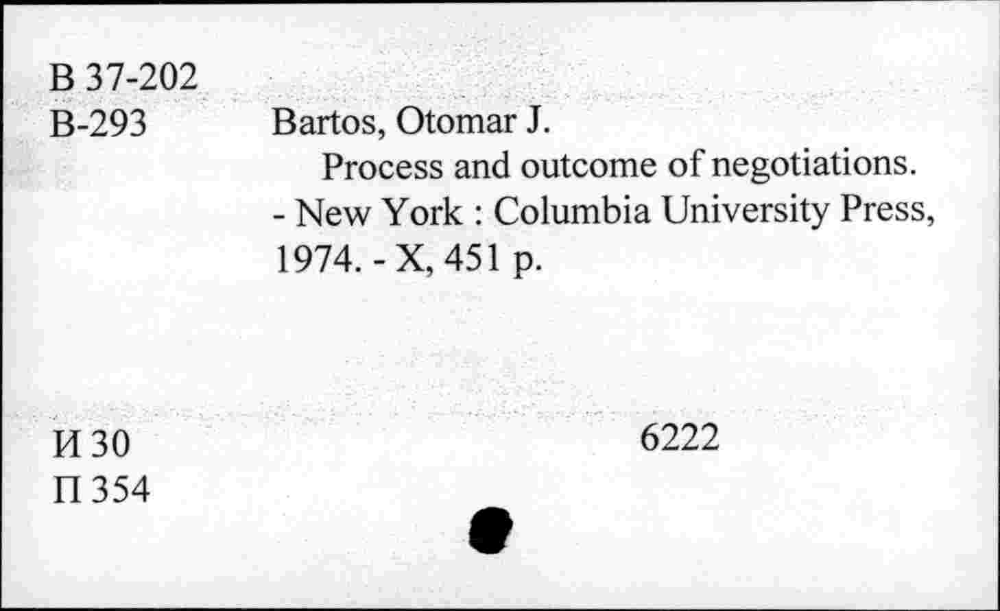 ﻿B 37-202 B-293	Bartos, Otomar J. Process and outcome of negotiations. - New York : Columbia University Press, 1974.-X, 451 p.
H30 II354	6222